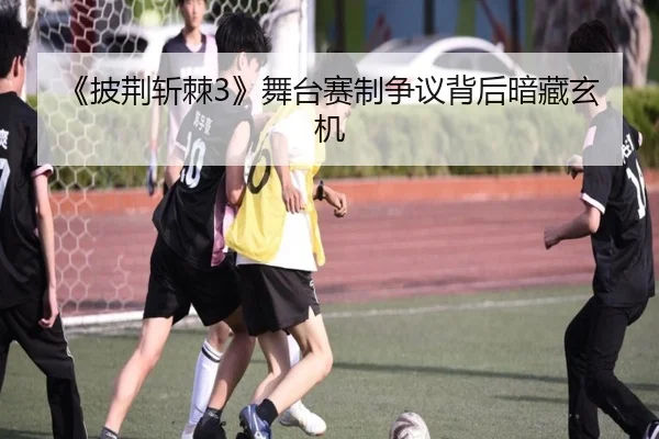 《披荆斩棘3》舞台赛制争议背后暗藏玄机